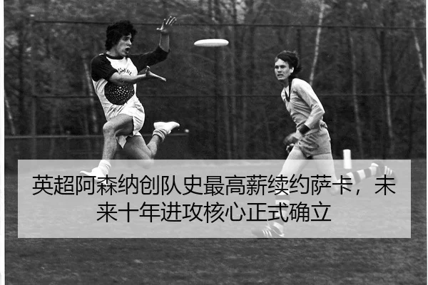 英超阿森纳创队史最高薪续约萨卡，未来十年进攻核心正式确立
